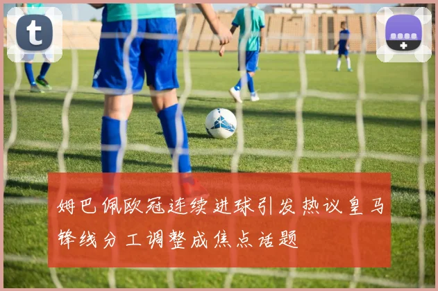 姆巴佩欧冠连续进球引发热议皇马锋线分工调整成焦点话题