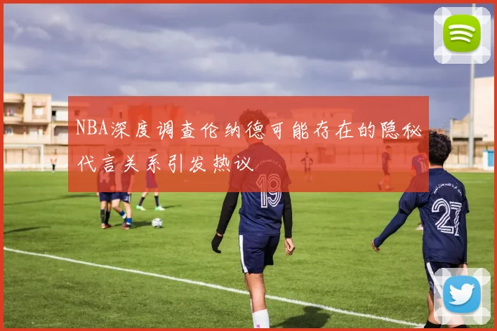 NBA深度调查伦纳德可能存在的隐秘代言关系引发热议