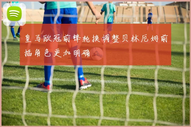 皇马欧冠前锋轮换调整贝林厄姆前插角色更加明确