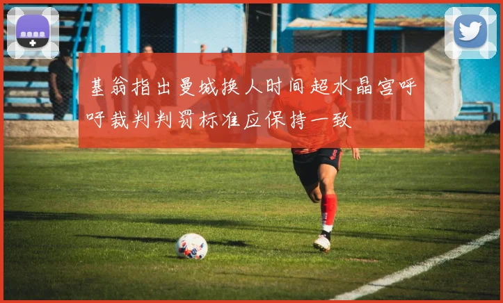 基翁指出曼城换人时间超水晶宫呼吁裁判判罚标准应保持一致