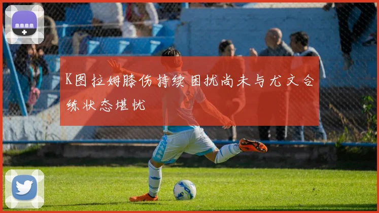 K图拉姆膝伤持续困扰尚未与尤文合练状态堪忧