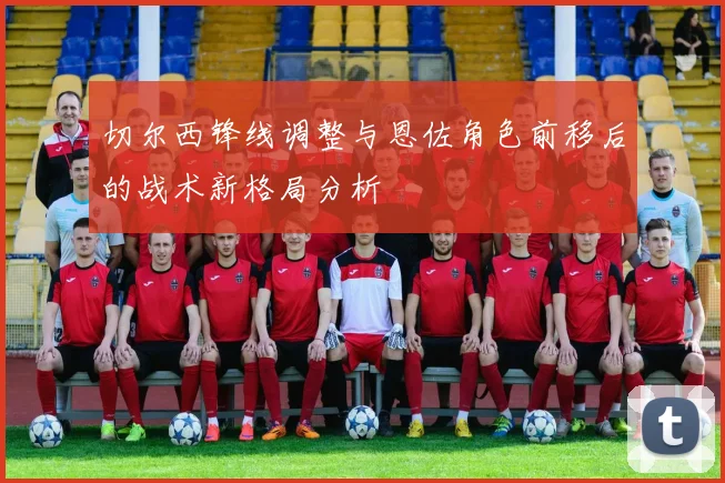 切尔西锋线调整与恩佐角色前移后的战术新格局分析