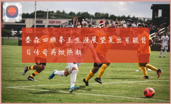 泰森回顾拳王生涯展望复出可能昔日传奇再掀热潮