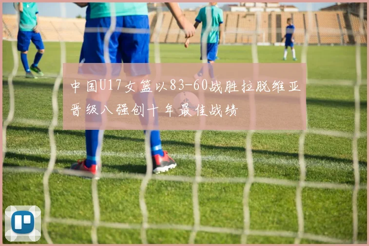 中国U17女篮以83-60战胜拉脱维亚晋级八强创十年最佳战绩