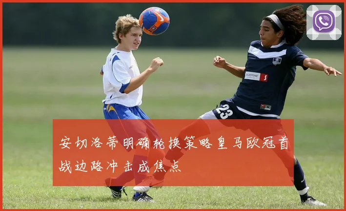 安切洛蒂明确轮换策略皇马欧冠首战边路冲击成焦点