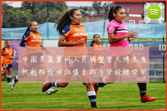 中国男篮集训人员调整曾凡博王浩然赵维伦回归俱乐部与学校继续训练