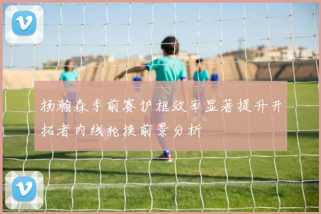 杨瀚森季前赛护框效率显著提升开拓者内线轮换前景分析
