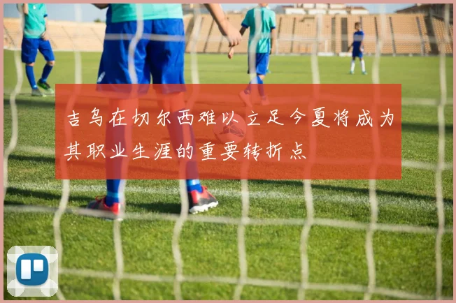 吉乌在切尔西难以立足今夏将成为其职业生涯的重要转折点