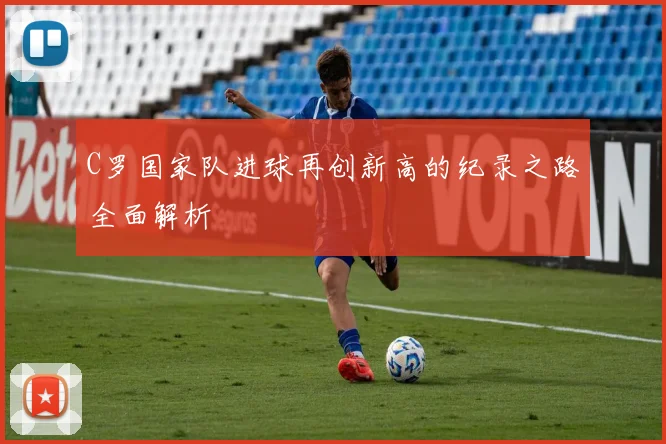C罗国家队进球再创新高的纪录之路全面解析