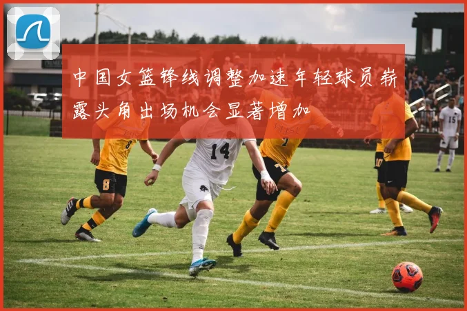中国女篮锋线调整加速年轻球员崭露头角出场机会显著增加