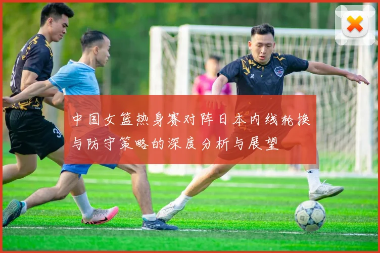 中国女篮热身赛对阵日本内线轮换与防守策略的深度分析与展望
