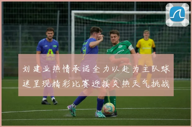刘建业热情承诺全力以赴为主队球迷呈现精彩比赛迎接炎热天气挑战