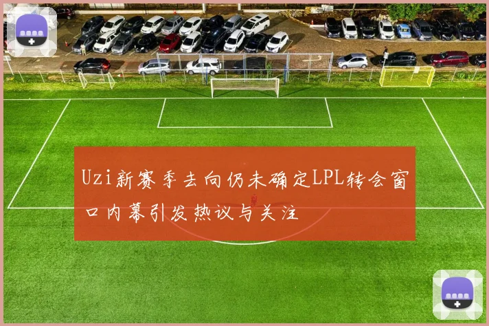Uzi新赛季去向仍未确定LPL转会窗口内幕引发热议与关注
