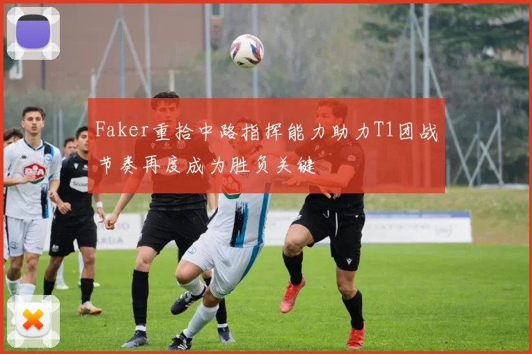 Faker重拾中路指挥能力助力T1团战节奏再度成为胜负关键