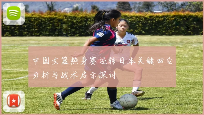 中国女篮热身赛逆转日本关键回合分析与战术启示探讨