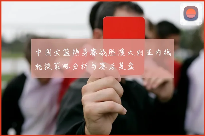 中国女篮热身赛战胜澳大利亚内线轮换策略分析与赛后复盘