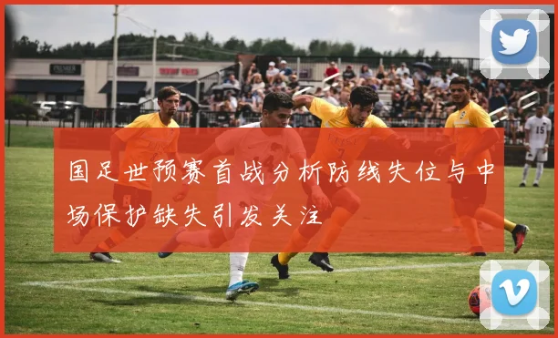 国足世预赛首战分析防线失位与中场保护缺失引发关注