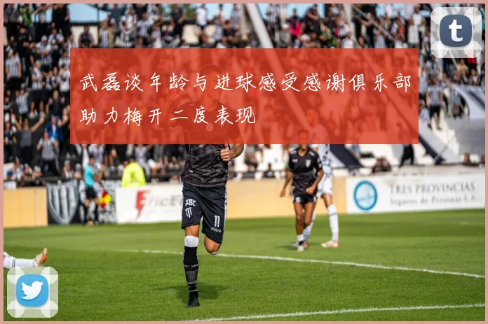 武磊谈年龄与进球感受感谢俱乐部助力梅开二度表现