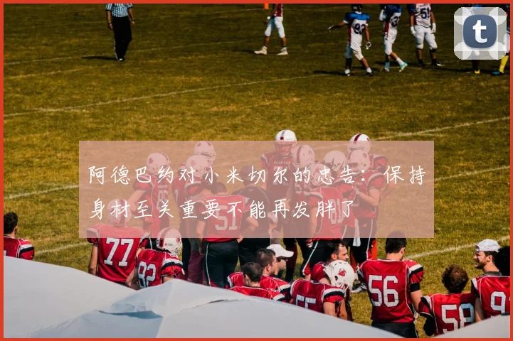 阿德巴约对小米切尔的忠告:保持身材至关重要不能再发胖了